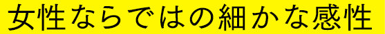 女性ならではの細かな感性